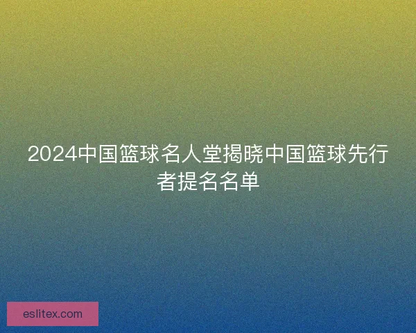 2024中国篮球名人堂揭晓中国篮球先行者提名名单