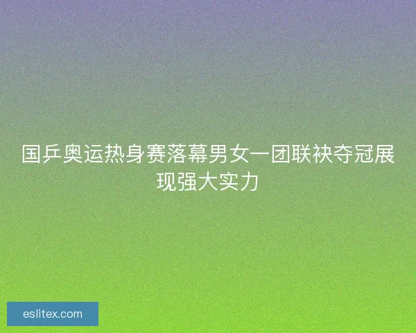 国乒奥运热身赛落幕男女一团联袂夺冠展现强大实力