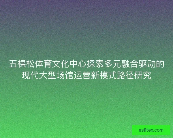 五棵松体育文化中心探索多元融合驱动的现代大型场馆运营新模式路径研究