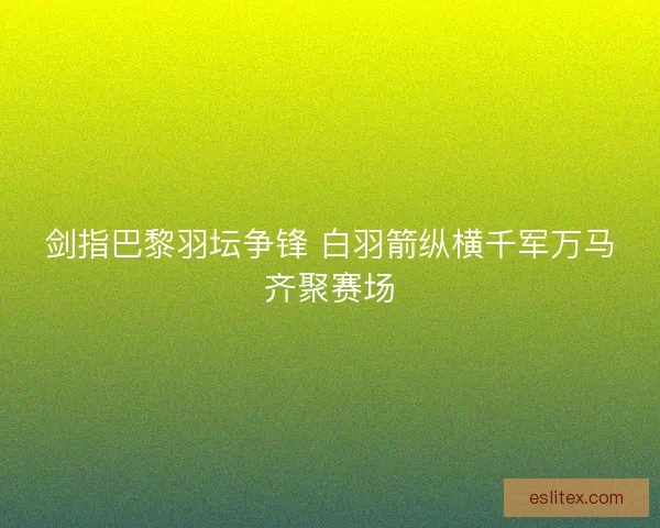 剑指巴黎羽坛争锋 白羽箭纵横千军万马齐聚赛场