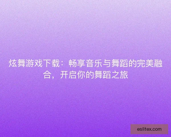 炫舞游戏下载：畅享音乐与舞蹈的完美融合，开启你的舞蹈之旅