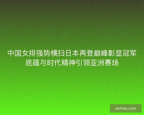 中国女排强势横扫日本再登巅峰彰显冠军底蕴与时代精神引领亚洲赛场